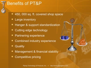 Piping Technology & Products, Inc. • http://www.pipingtech.com
Benefits of PT&P
 450, 000 sq. ft. covered shop space
 Large inventory
 Hanger & support standardization
 Cutting edge technology
 Partnering experience
 Combined industry experience
 Quality
 Management & financial stability
 Competitive pricing
 