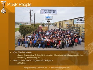 Piping Technology & Products, Inc. • http://www.pipingtech.com
 Over 700 Employees
Sales, Engineering, Office Administration, Manufacturing, Customer Service,
Marketing, Accounting, etc.
 Resources include 75 Engineers & Designers
4 Ph.D.’s
PT&P People
 