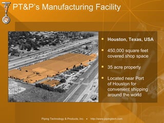 Piping Technology & Products, Inc. • http://www.pipingtech.com
 Houston, Texas, USA
 450,000 square feet
covered shop space
 35 acre property
 Located near Port
of Houston for
convenient shipping
around the world
PT&P’s Manufacturing Facility
 