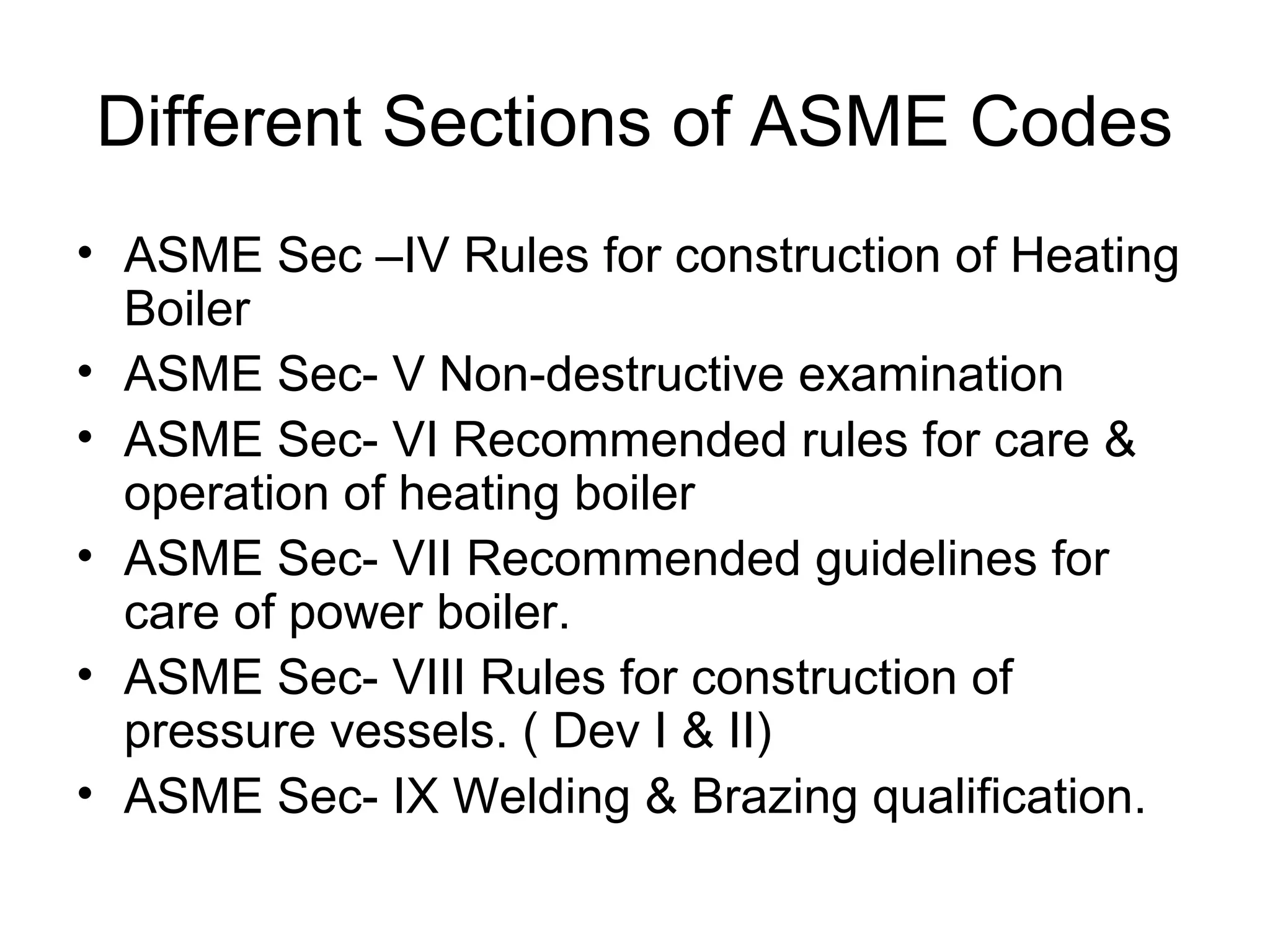 Different Sections of ASME Codes
• ASME Sec –IV Rules for construction of Heating
Boiler
• ASME Sec- V Non-destructive examination
• ASME Sec- VI Recommended rules for care &
operation of heating boiler
• ASME Sec- VII Recommended guidelines for
care of power boiler.
• ASME Sec- VIII Rules for construction of
pressure vessels. ( Dev I & II)
• ASME Sec- IX Welding & Brazing qualification.
 