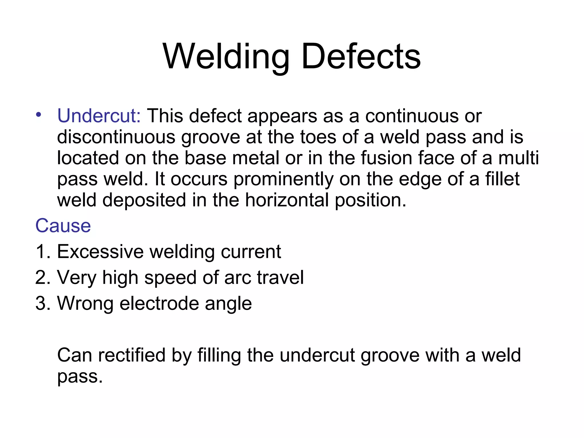 Welding Defects
• Undercut: This defect appears as a continuous or
discontinuous groove at the toes of a weld pass and is
located on the base metal or in the fusion face of a multi
pass weld. It occurs prominently on the edge of a fillet
weld deposited in the horizontal position.
Cause
1. Excessive welding current
2. Very high speed of arc travel
3. Wrong electrode angle
Can rectified by filling the undercut groove with a weld
pass.
 