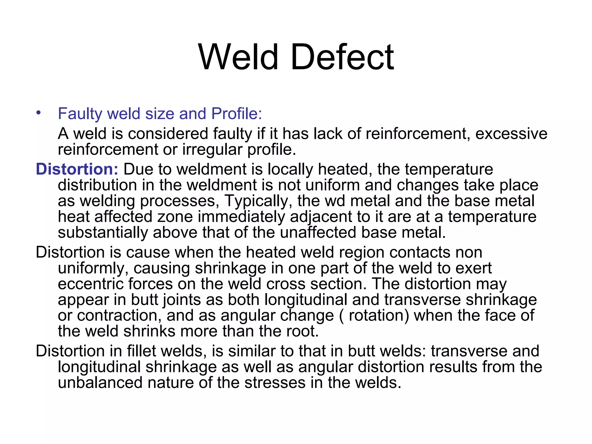 Weld Defect
• Faulty weld size and Profile:
A weld is considered faulty if it has lack of reinforcement, excessive
reinforcement or irregular profile.
Distortion: Due to weldment is locally heated, the temperature
distribution in the weldment is not uniform and changes take place
as welding processes, Typically, the wd metal and the base metal
heat affected zone immediately adjacent to it are at a temperature
substantially above that of the unaffected base metal.
Distortion is cause when the heated weld region contacts non
uniformly, causing shrinkage in one part of the weld to exert
eccentric forces on the weld cross section. The distortion may
appear in butt joints as both longitudinal and transverse shrinkage
or contraction, and as angular change ( rotation) when the face of
the weld shrinks more than the root.
Distortion in fillet welds, is similar to that in butt welds: transverse and
longitudinal shrinkage as well as angular distortion results from the
unbalanced nature of the stresses in the welds.
 