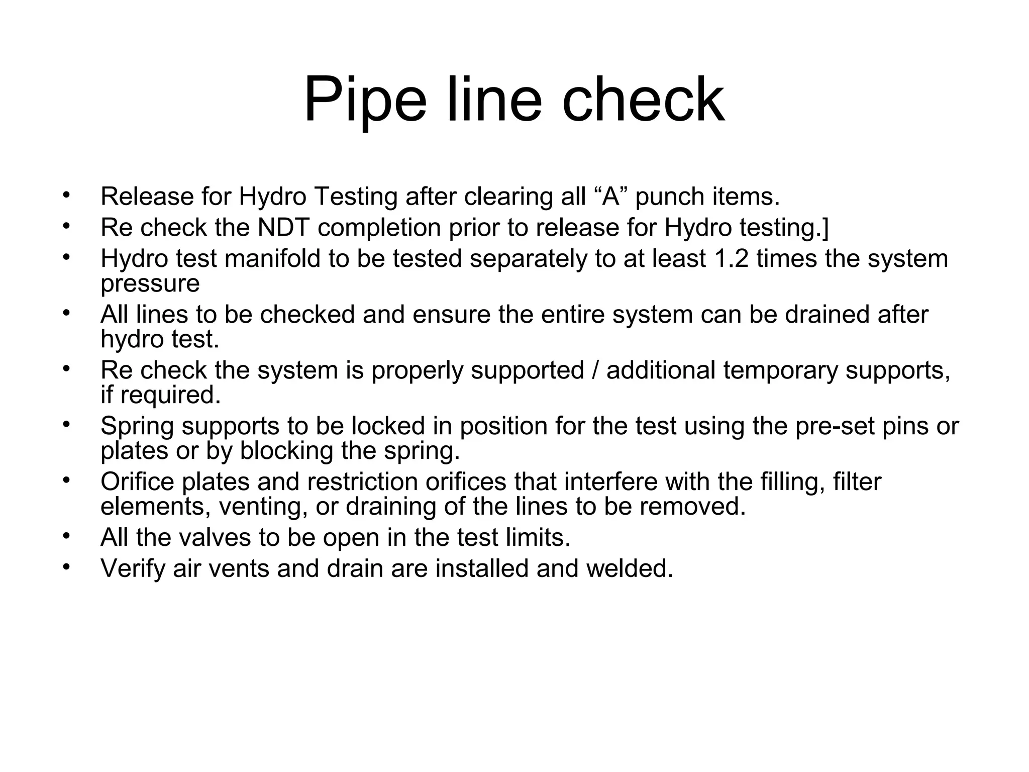 Pipe line check
• Release for Hydro Testing after clearing all “A” punch items.
• Re check the NDT completion prior to release for Hydro testing.]
• Hydro test manifold to be tested separately to at least 1.2 times the system
pressure
• All lines to be checked and ensure the entire system can be drained after
hydro test.
• Re check the system is properly supported / additional temporary supports,
if required.
• Spring supports to be locked in position for the test using the pre-set pins or
plates or by blocking the spring.
• Orifice plates and restriction orifices that interfere with the filling, filter
elements, venting, or draining of the lines to be removed.
• All the valves to be open in the test limits.
• Verify air vents and drain are installed and welded.
 