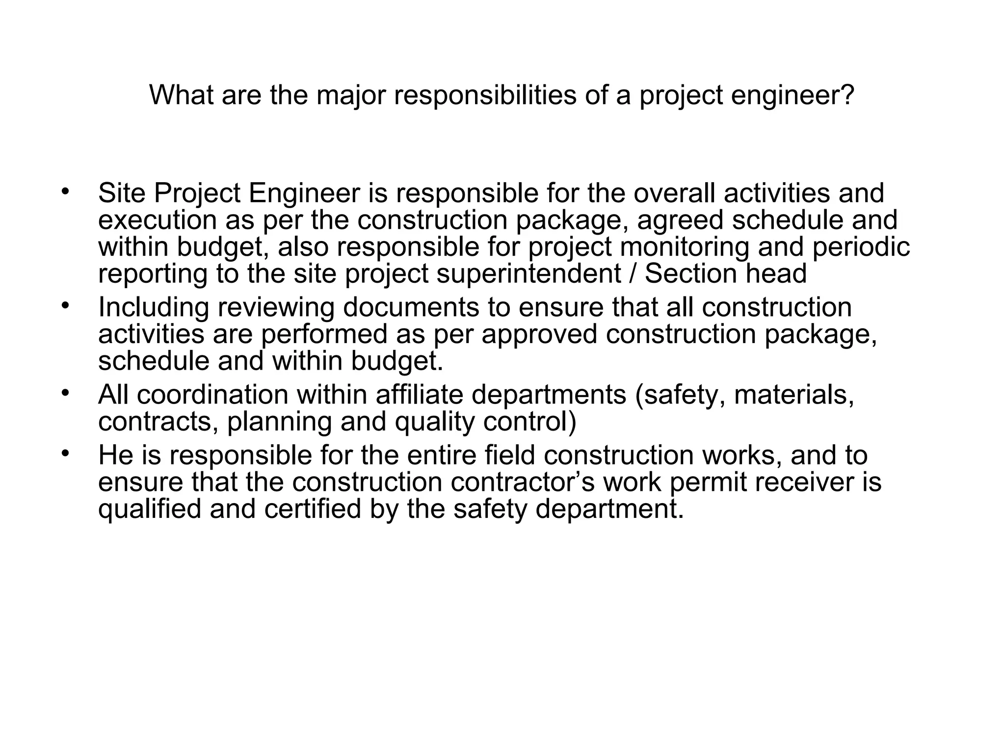 What are the major responsibilities of a project engineer?
• Site Project Engineer is responsible for the overall activities and
execution as per the construction package, agreed schedule and
within budget, also responsible for project monitoring and periodic
reporting to the site project superintendent / Section head
• Including reviewing documents to ensure that all construction
activities are performed as per approved construction package,
schedule and within budget.
• All coordination within affiliate departments (safety, materials,
contracts, planning and quality control)
• He is responsible for the entire field construction works, and to
ensure that the construction contractor’s work permit receiver is
qualified and certified by the safety department.
 