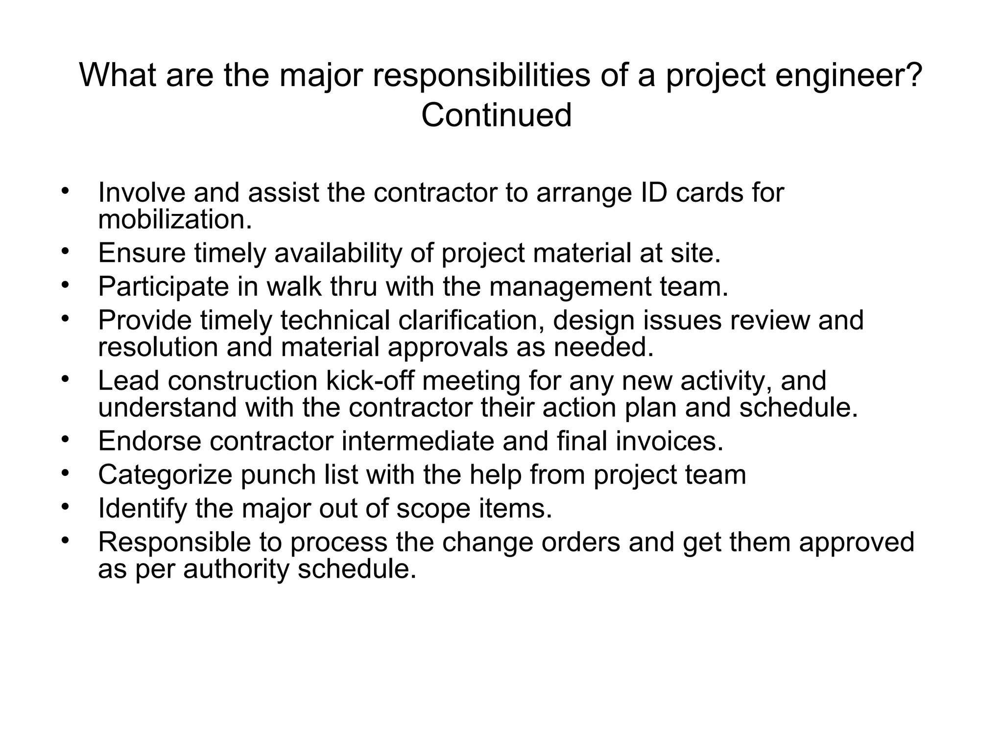 What are the major responsibilities of a project engineer?
Continued
• Involve and assist the contractor to arrange ID cards for
mobilization.
• Ensure timely availability of project material at site.
• Participate in walk thru with the management team.
• Provide timely technical clarification, design issues review and
resolution and material approvals as needed.
• Lead construction kick-off meeting for any new activity, and
understand with the contractor their action plan and schedule.
• Endorse contractor intermediate and final invoices.
• Categorize punch list with the help from project team
• Identify the major out of scope items.
• Responsible to process the change orders and get them approved
as per authority schedule.
 
