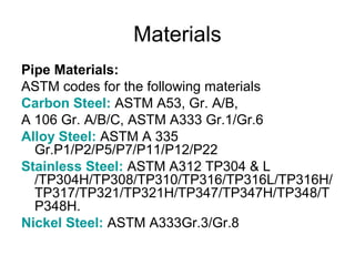 Materials
Pipe Materials:
ASTM codes for the following materials
Carbon Steel: ASTM A53, Gr. A/B,
A 106 Gr. A/B/C, ASTM A333 Gr.1/Gr.6
Alloy Steel: ASTM A 335
Gr.P1/P2/P5/P7/P11/P12/P22
Stainless Steel: ASTM A312 TP304 & L
/TP304H/TP308/TP310/TP316/TP316L/TP316H/
TP317/TP321/TP321H/TP347/TP347H/TP348/T
P348H.
Nickel Steel: ASTM A333Gr.3/Gr.8
 
