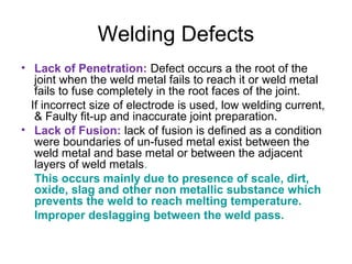 Welding Defects
• Lack of Penetration: Defect occurs a the root of the
joint when the weld metal fails to reach it or weld metal
fails to fuse completely in the root faces of the joint.
If incorrect size of electrode is used, low welding current,
& Faulty fit-up and inaccurate joint preparation.
• Lack of Fusion: lack of fusion is defined as a condition
were boundaries of un-fused metal exist between the
weld metal and base metal or between the adjacent
layers of weld metals.
This occurs mainly due to presence of scale, dirt,
oxide, slag and other non metallic substance which
prevents the weld to reach melting temperature.
Improper deslagging between the weld pass.
 