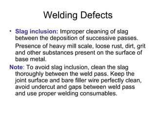 Welding Defects
• Slag inclusion: Improper cleaning of slag
between the deposition of successive passes.
Presence of heavy mill scale, loose rust, dirt, grit
and other substances present on the surface of
base metal.
Note: To avoid slag inclusion, clean the slag
thoroughly between the weld pass. Keep the
joint surface and bare filler wire perfectly clean,
avoid undercut and gaps between weld pass
and use proper welding consumables.
 