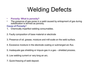Welding Defects
• Porosity: What is porosity?
• The presence of gas pores in a weld caused by entrapment of gas during
solidification is termed as porosity.
Cause of Porosity?
1. Chemically imperfect welding consumables.
2. Faulty composition of base material or electrode
3. Presence of oil, grease, moisture and mill scale on the weld surface.
4. Excessive moisture in the electrode coating or submerged arc flux.
5. Inadequate gas shielding or impure gas in a gas – shielded process.
6. Low welding current or very long an arc.
7. Quick-freezing of weld deposit.
 