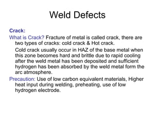 Weld Defects
Crack:
What is Crack? Fracture of metal is called crack, there are
two types of cracks: cold crack & Hot crack.
Cold crack usually occur in HAZ of the base metal when
this zone becomes hard and brittle due to rapid cooling
after the weld metal has been deposited and sufficient
hydrogen has been absorbed by the weld metal form the
arc atmosphere.
Precaution: Use of low carbon equivalent materials, Higher
heat input during welding, preheating, use of low
hydrogen electrode.
 