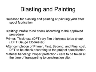 Blasting and Painting
Released for blasting and painting at painting yard after
spool fabrication:
Blasting: Profile to be check according to the approved
procedure
Primer: Thickness (DFT) dry film thickness to be check
( DFT Gauge Elcometer)
After completion of Primer, First, Second, and Final coat,
DFT to be check according to the project specification.
Material handling: Proper protection / care to be taken at
the time of transporting to construction site.
 