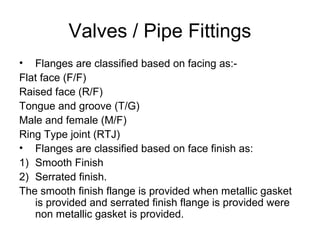 Valves / Pipe Fittings
• Flanges are classified based on facing as:-
Flat face (F/F)
Raised face (R/F)
Tongue and groove (T/G)
Male and female (M/F)
Ring Type joint (RTJ)
• Flanges are classified based on face finish as:
1) Smooth Finish
2) Serrated finish.
The smooth finish flange is provided when metallic gasket
is provided and serrated finish flange is provided were
non metallic gasket is provided.
 