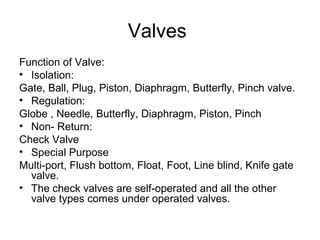 Valves
Function of Valve:
• Isolation:
Gate, Ball, Plug, Piston, Diaphragm, Butterfly, Pinch valve.
• Regulation:
Globe , Needle, Butterfly, Diaphragm, Piston, Pinch
• Non- Return:
Check Valve
• Special Purpose
Multi-port, Flush bottom, Float, Foot, Line blind, Knife gate
valve.
• The check valves are self-operated and all the other
valve types comes under operated valves.
 