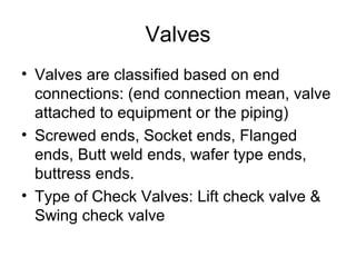 Valves
• Valves are classified based on end
connections: (end connection mean, valve
attached to equipment or the piping)
• Screwed ends, Socket ends, Flanged
ends, Butt weld ends, wafer type ends,
buttress ends.
• Type of Check Valves: Lift check valve &
Swing check valve
 