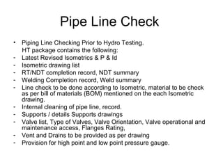Pipe Line Check
• Piping Line Checking Prior to Hydro Testing.
HT package contains the following:
- Latest Revised Isometrics & P & Id
- Isometric drawing list
- RT/NDT completion record, NDT summary
- Welding Completion record, Weld summary
- Line check to be done according to Isometric, material to be check
as per bill of materials (BOM) mentioned on the each Isometric
drawing.
- Internal cleaning of pipe line, record.
- Supports / details Supports drawings
- Valve list, Type of Valves, Valve Orientation, Valve operational and
maintenance access, Flanges Rating,
- Vent and Drains to be provided as per drawing
- Provision for high point and low point pressure gauge.
 
