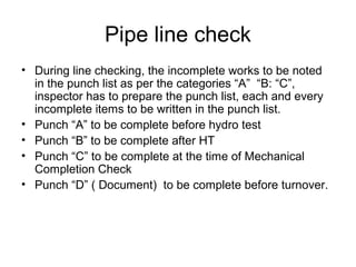 Pipe line check
• During line checking, the incomplete works to be noted
in the punch list as per the categories “A” “B: “C”,
inspector has to prepare the punch list, each and every
incomplete items to be written in the punch list.
• Punch “A” to be complete before hydro test
• Punch “B” to be complete after HT
• Punch “C” to be complete at the time of Mechanical
Completion Check
• Punch “D” ( Document) to be complete before turnover.
 