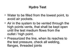 Hydro Test
• Water to be filled from the lowest point, to
avoid air pockets.
• Air in the system to be vented through the
high points vents, that shall be kept open
until the test medium flows from the
outlet / high point.
• Pressurized the line, when its reaches to
the test pressure, check all welding,
flanges, threaded joints
 