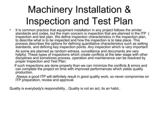 Machinery Installation &
Inspection and Test Plan
• It is common practice that equipment installation in any project follows the similar
standards and codes, but the main concern is inspection that are planned in the ITP (
Inspection and test plan. We define inspection characteristics in the inspection plan,
to describe what is to be inspected and how the inspection is to take place. This
process describes the options for defining quantitative characteristics such as setting
standards, and defining key inspection points. Any inspection which is very important
As some are planned as random witness, surveillance and documents are very
helpful. These types of inspections which create conflicts at the later stage with other
disciplines and sometimes process, operation and maintenance can be resolved by
proper Inspection and Test Plan.
If such inspections are done properly than we can minimize the conflicts & errors and
can complete the project on time with improved performances which yields quality
production.
Always a good ITP will definitely result in good quality work, so never compromise on
ITP preparation, review and approval.
Quality is everybody's responsibility…Quality is not an act, its an habit..
 
