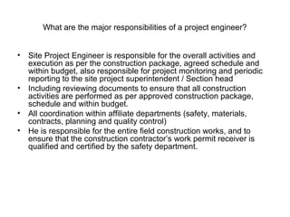 What are the major responsibilities of a project engineer?
• Site Project Engineer is responsible for the overall activities and
execution as per the construction package, agreed schedule and
within budget, also responsible for project monitoring and periodic
reporting to the site project superintendent / Section head
• Including reviewing documents to ensure that all construction
activities are performed as per approved construction package,
schedule and within budget.
• All coordination within affiliate departments (safety, materials,
contracts, planning and quality control)
• He is responsible for the entire field construction works, and to
ensure that the construction contractor’s work permit receiver is
qualified and certified by the safety department.
 
