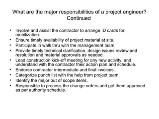 What are the major responsibilities of a project engineer?
Continued
• Involve and assist the contractor to arrange ID cards for
mobilization.
• Ensure timely availability of project material at site.
• Participate in walk thru with the management team.
• Provide timely technical clarification, design issues review and
resolution and material approvals as needed.
• Lead construction kick-off meeting for any new activity, and
understand with the contractor their action plan and schedule.
• Endorse contractor intermediate and final invoices.
• Categorize punch list with the help from project team
• Identify the major out of scope items.
• Responsible to process the change orders and get them approved
as per authority schedule.
 