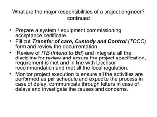 What are the major responsibilities of a project engineer?
continued
• Prepare a system / equipment commissioning
acceptance certificate.
• Fill out Transfer of care, Custody and Control (TCCC)
form and review the documentation.
• Review of ITB (Intend to Bid) and integrate all the
discipline for review and ensure the project specification,
requirement is met and in line with Licensor
recommendation and met all the local regulation.
• Monitor project execution to ensure all the activities are
performed as per schedule and expedite the process in
case of delay, communicate through letters in case of
delays and investigate the causes and concerns.
 