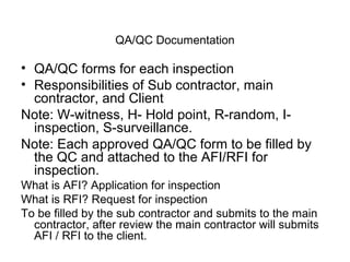 QA/QC Documentation
• QA/QC forms for each inspection
• Responsibilities of Sub contractor, main
contractor, and Client
Note: W-witness, H- Hold point, R-random, I-
inspection, S-surveillance.
Note: Each approved QA/QC form to be filled by
the QC and attached to the AFI/RFI for
inspection.
What is AFI? Application for inspection
What is RFI? Request for inspection
To be filled by the sub contractor and submits to the main
contractor, after review the main contractor will submits
AFI / RFI to the client.
 