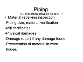 Piping
QC inspection activities as per ITP
• Material receiving inspection
-Piping size, material verification
-Mill certificates
-Physical damages
-Damage report if any damage found
-Preservation of material in ware
house.
 
