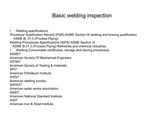 Basic welding inspection
• Welding specifications:
Procedure Qualification Record (PQR) ASME Section IX welding and brazing qualification.
ASME B- 31.3 (Process Piping)
Welding Procedures Specifications (WPS) ASME Section IX
ASME B-31.3 (Process Piping) Refineries and chemical industries.
• Welding Consumable certificates, storage and issuing procedures.
ASME?
American Society Of Mechanical Engineers.
ASTM?
American Society of Testing & materials.
API?
American Petroleum Institute.
AWS?
American welding society.
AWWA?
American water works association.
ANSI?
American National Standard Institute
AISI?
American Iron & Steel Institute.
 