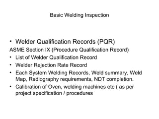 Basic Welding Inspection
• Welder Qualification Records (PQR)
ASME Section IX (Procedure Qualification Record)
• List of Welder Qualification Record
• Welder Rejection Rate Record
• Each System Welding Records, Weld summary, Weld
Map, Radiography requirements, NDT completion.
• Calibration of Oven, welding machines etc ( as per
project specification / procedures
 