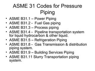 ASME 31 Codes for Pressure
Piping
• ASME B31.1 – Power Piping
• ASME B31.2 - Fuel Gas piping
• ASME B31.3 – Process piping
• ASME B31.4 - Pipeline transportation system
for liquid hydrocarbon & other liquid.
• ASME B31.5 – Refrigeration Piping
• ASME B31.8 - Gas Transmission & distribution
piping system.
• ASME B31.9 – Building Services Piping
• ASME B31.11 Slurry Transportation piping
system.
 