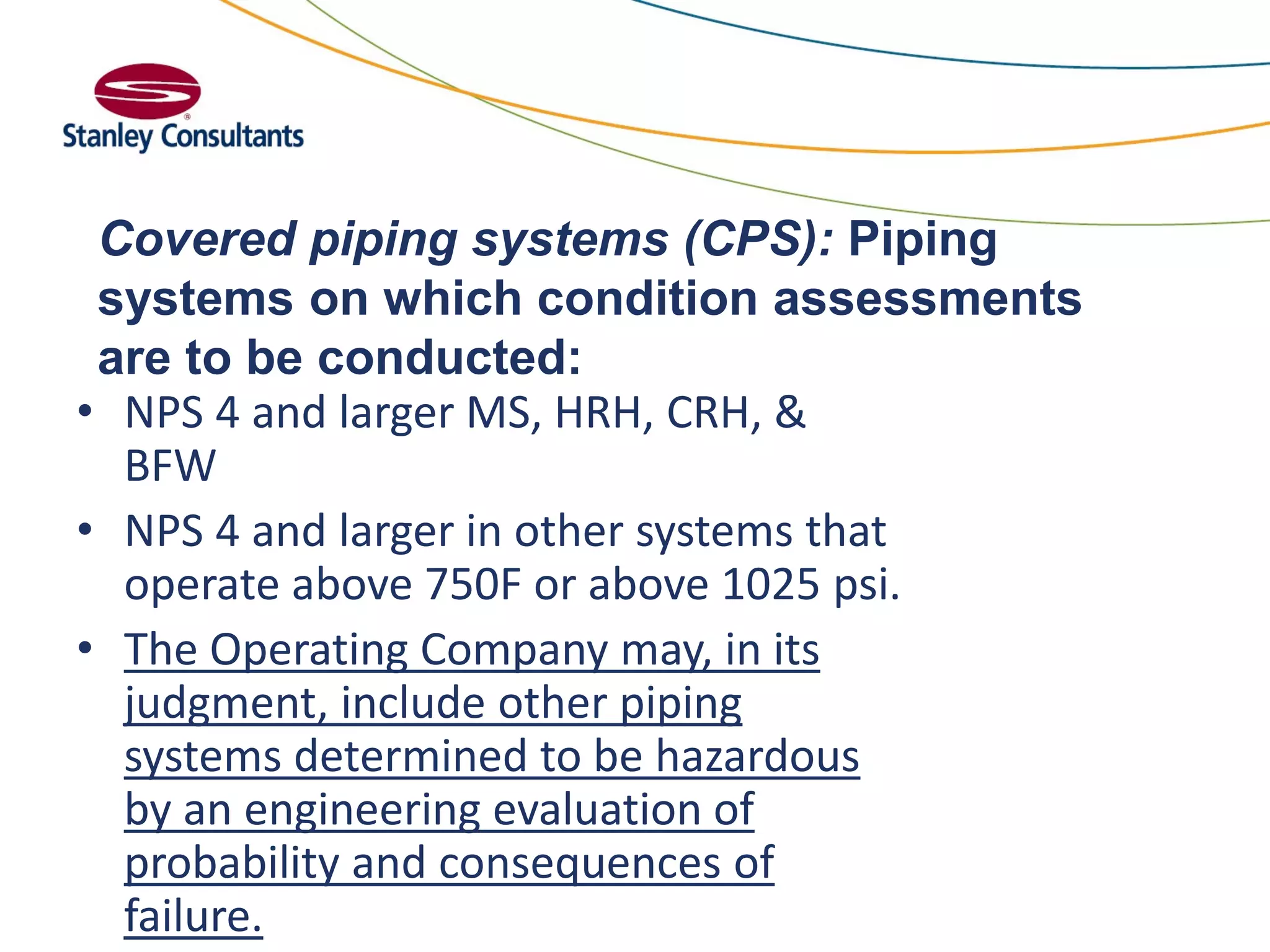 Covered piping systems (CPS): Piping
systems on which condition assessments
are to be conducted:
• NPS 4 and larger MS, HRH, CRH, &
BFW
• NPS 4 and larger in other systems that
operate above 750F or above 1025 psi.
• The Operating Company may, in its
judgment, include other piping
systems determined to be hazardous
by an engineering evaluation of
probability and consequences of
failure.
 