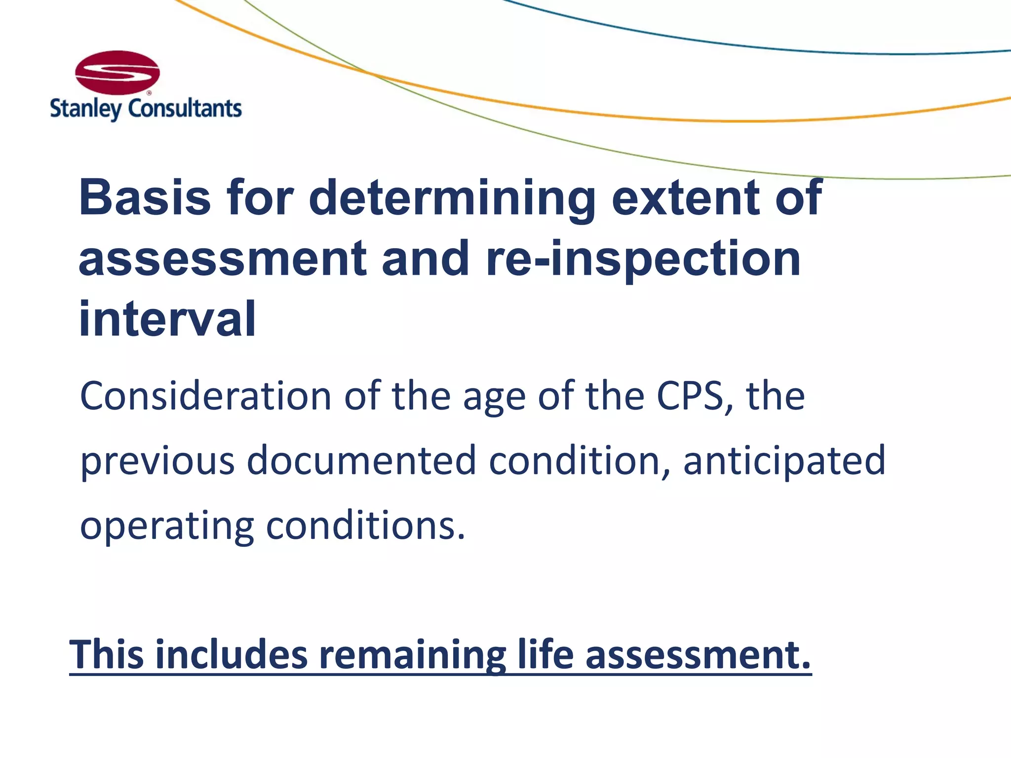 Basis for determining extent of
assessment and re-inspection
interval
Consideration of the age of the CPS, the
previous documented condition, anticipated
operating conditions.
This includes remaining life assessment.
 