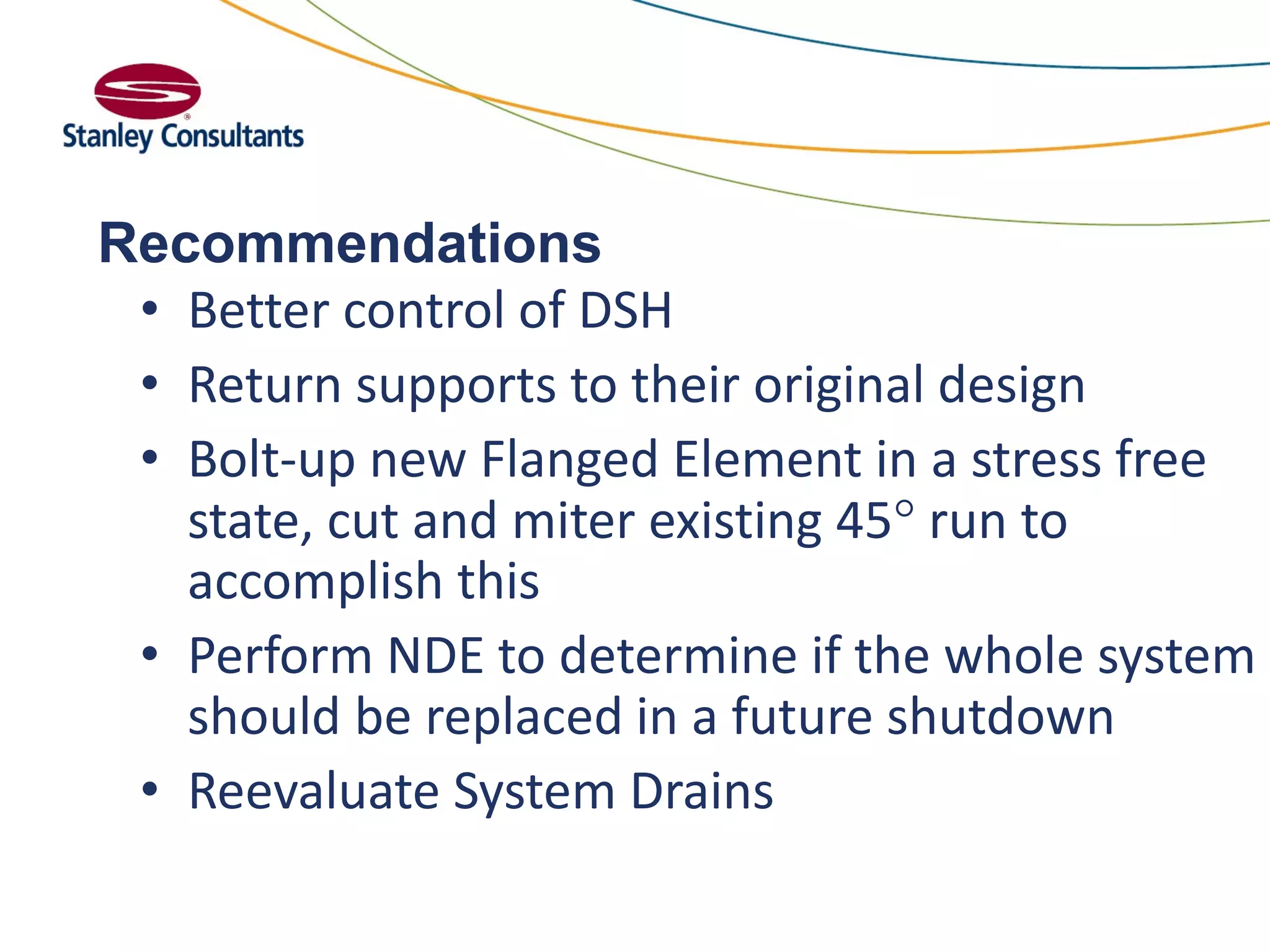 Recommendations
• Better control of DSH
• Return supports to their original design
• Bolt-up new Flanged Element in a stress free
state, cut and miter existing 45 run to
accomplish this
• Perform NDE to determine if the whole system
should be replaced in a future shutdown
• Reevaluate System Drains
 