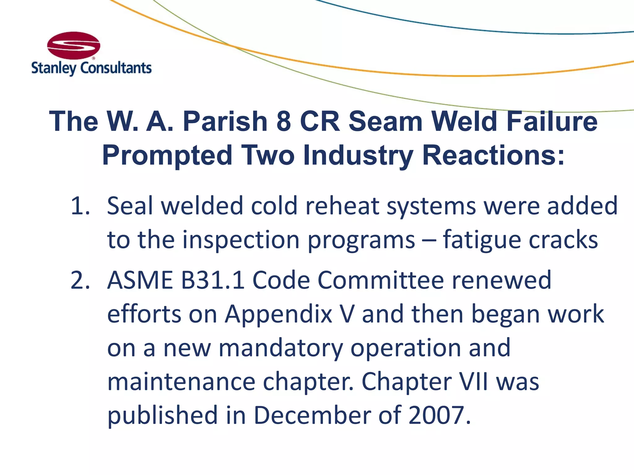 The W. A. Parish 8 CR Seam Weld Failure
Prompted Two Industry Reactions:
1. Seal welded cold reheat systems were added
to the inspection programs – fatigue cracks
2. ASME B31.1 Code Committee renewed
efforts on Appendix V and then began work
on a new mandatory operation and
maintenance chapter. Chapter VII was
published in December of 2007.
 