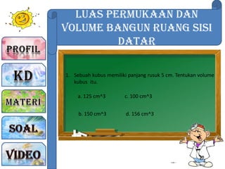 Luas Permukaan dan
Volume Bangun Ruang sisi
Datar
1. Sebuah kubus memiliki panjang rusuk 5 cm. Tentukan volume
kubus itu.
a. 125 cm^3
b. 150 cm^3
c. 100 cm^3
d. 156 cm^3
 