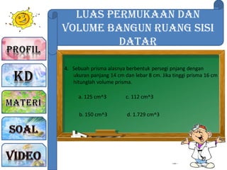 Luas Permukaan dan
Volume Bangun Ruang sisi
Datar
4. Sebuah prisma alasnya berbentuk persegi pnjang dengan
ukuran panjang 14 cm dan lebar 8 cm. Jika tinggi prisma 16 cm
hitunglah volume prisma.
a. 125 cm^3
b. 150 cm^3
c. 112 cm^3
d. 1.729 cm^3
 