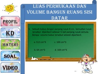 Luas Permukaan dan
Volume Bangun Ruang sisi
Datar
5. Sebuah kubus dengan panjang rusuk 8 cm, kemudian rusuk
tersebut diperkecil sebesar ½ kali panjang rusuk semula.
Berapa volume kubus tersebut setelah diperkecil.
a. 512 cm^3
b. 64 cm^3
c. 100 cm^3
d. 169 cm^3
 
