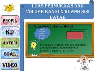 Luas Permukaan dan
Volume Bangun Ruang sisi
Datar
2. Luas Permukaan Balok
Ingat
kembali
rumus
persegi
panjang
t
lP
Karena balok terdiri dari 2 sisi yang berhadapan
Sama panjang maka dapat disimpulkan,
L. P Balok = 2 (pxl) + 2 (pxt) + 2(lxt)
 