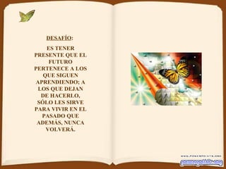 DESAFÍO :  ES TENER PRESENTE QUE EL FUTURO PERTENECE A LOS QUE SIGUEN APRENDIENDO; A LOS QUE DEJAN DE HACERLO, SÓLO LES SIRVE PARA VIVIR EN EL PASADO QUE ADEMÁS, NUNCA VOLVERÁ. 