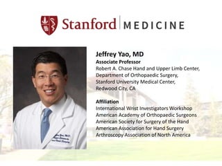 Jeffrey Yao, MD
Associate Professor
Robert A. Chase Hand and Upper Limb Center,
Department of Orthopaedic Surgery,
Stanford University Medical Center,
Redwood City, CA
Affiliation
International Wrist Investigators Workshop
American Academy of Orthopaedic Surgeons
American Society for Surgery of the Hand
American Association for Hand Surgery
Arthroscopy Association of North America
 