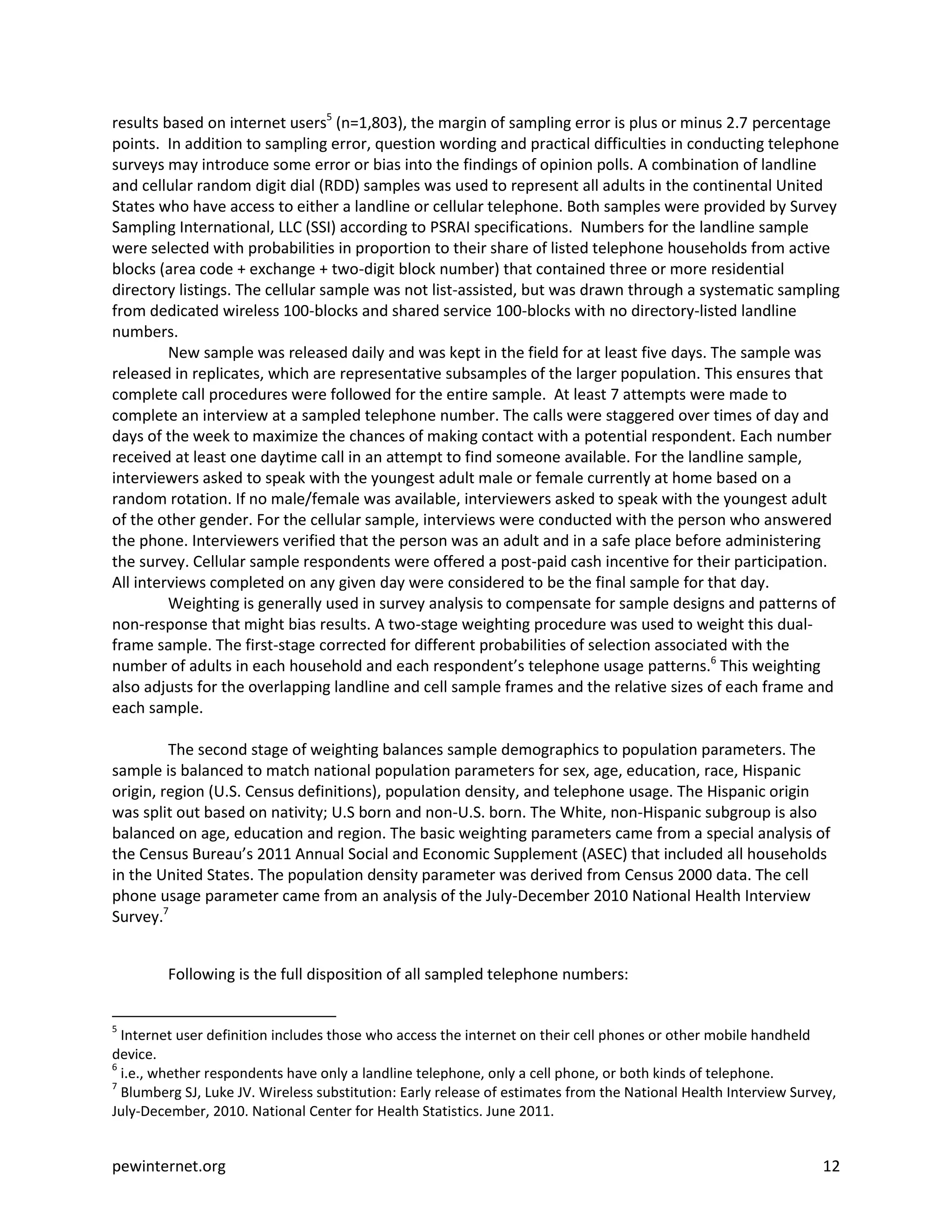 results based on internet users5 (n=1,803), the margin of sampling error is plus or minus 2.7 percentage
points. In addition to sampling error, question wording and practical difficulties in conducting telephone
surveys may introduce some error or bias into the findings of opinion polls. A combination of landline
and cellular random digit dial (RDD) samples was used to represent all adults in the continental United
States who have access to either a landline or cellular telephone. Both samples were provided by Survey
Sampling International, LLC (SSI) according to PSRAI specifications. Numbers for the landline sample
were selected with probabilities in proportion to their share of listed telephone households from active
blocks (area code + exchange + two-digit block number) that contained three or more residential
directory listings. The cellular sample was not list-assisted, but was drawn through a systematic sampling
from dedicated wireless 100-blocks and shared service 100-blocks with no directory-listed landline
numbers.
         New sample was released daily and was kept in the field for at least five days. The sample was
released in replicates, which are representative subsamples of the larger population. This ensures that
complete call procedures were followed for the entire sample. At least 7 attempts were made to
complete an interview at a sampled telephone number. The calls were staggered over times of day and
days of the week to maximize the chances of making contact with a potential respondent. Each number
received at least one daytime call in an attempt to find someone available. For the landline sample,
interviewers asked to speak with the youngest adult male or female currently at home based on a
random rotation. If no male/female was available, interviewers asked to speak with the youngest adult
of the other gender. For the cellular sample, interviews were conducted with the person who answered
the phone. Interviewers verified that the person was an adult and in a safe place before administering
the survey. Cellular sample respondents were offered a post-paid cash incentive for their participation.
All interviews completed on any given day were considered to be the final sample for that day.
         Weighting is generally used in survey analysis to compensate for sample designs and patterns of
non-response that might bias results. A two-stage weighting procedure was used to weight this dual-
frame sample. The first-stage corrected for different probabilities of selection associated with the
number of adults in each household and each respondent’s telephone usage patterns.6 This weighting
also adjusts for the overlapping landline and cell sample frames and the relative sizes of each frame and
each sample.

         The second stage of weighting balances sample demographics to population parameters. The
sample is balanced to match national population parameters for sex, age, education, race, Hispanic
origin, region (U.S. Census definitions), population density, and telephone usage. The Hispanic origin
was split out based on nativity; U.S born and non-U.S. born. The White, non-Hispanic subgroup is also
balanced on age, education and region. The basic weighting parameters came from a special analysis of
the Census Bureau’s 2011 Annual Social and Economic Supplement (ASEC) that included all households
in the United States. The population density parameter was derived from Census 2000 data. The cell
phone usage parameter came from an analysis of the July-December 2010 National Health Interview
Survey.7


        Following is the full disposition of all sampled telephone numbers:


5
  Internet user definition includes those who access the internet on their cell phones or other mobile handheld
device.
6
  i.e., whether respondents have only a landline telephone, only a cell phone, or both kinds of telephone.
7
  Blumberg SJ, Luke JV. Wireless substitution: Early release of estimates from the National Health Interview Survey,
July-December, 2010. National Center for Health Statistics. June 2011.


pewinternet.org                                                                                                  12
 