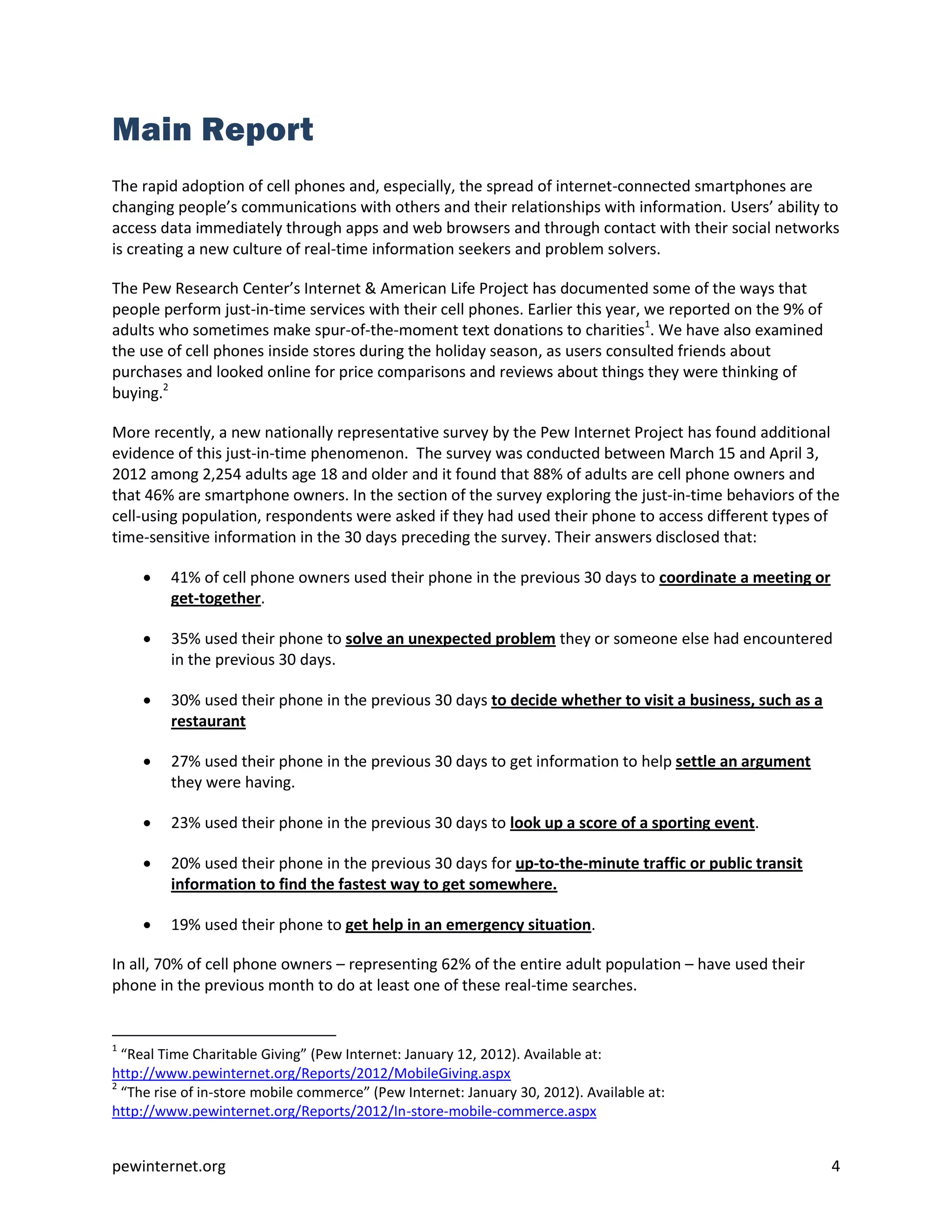 Main Report
The rapid adoption of cell phones and, especially, the spread of internet-connected smartphones are
changing people’s communications with others and their relationships with information. Users’ ability to
access data immediately through apps and web browsers and through contact with their social networks
is creating a new culture of real-time information seekers and problem solvers.

The Pew Research Center’s Internet & American Life Project has documented some of the ways that
people perform just-in-time services with their cell phones. Earlier this year, we reported on the 9% of
adults who sometimes make spur-of-the-moment text donations to charities1. We have also examined
the use of cell phones inside stores during the holiday season, as users consulted friends about
purchases and looked online for price comparisons and reviews about things they were thinking of
buying.2

More recently, a new nationally representative survey by the Pew Internet Project has found additional
evidence of this just-in-time phenomenon. The survey was conducted between March 15 and April 3,
2012 among 2,254 adults age 18 and older and it found that 88% of adults are cell phone owners and
that 46% are smartphone owners. In the section of the survey exploring the just-in-time behaviors of the
cell-using population, respondents were asked if they had used their phone to access different types of
time-sensitive information in the 30 days preceding the survey. Their answers disclosed that:

        41% of cell phone owners used their phone in the previous 30 days to coordinate a meeting or
         get-together.

        35% used their phone to solve an unexpected problem they or someone else had encountered
         in the previous 30 days.

        30% used their phone in the previous 30 days to decide whether to visit a business, such as a
         restaurant

        27% used their phone in the previous 30 days to get information to help settle an argument
         they were having.

        23% used their phone in the previous 30 days to look up a score of a sporting event.

        20% used their phone in the previous 30 days for up-to-the-minute traffic or public transit
         information to find the fastest way to get somewhere.

        19% used their phone to get help in an emergency situation.

In all, 70% of cell phone owners – representing 62% of the entire adult population – have used their
phone in the previous month to do at least one of these real-time searches.


1
  “Real Time Charitable Giving” (Pew Internet: January 12, 2012). Available at:
http://www.pewinternet.org/Reports/2012/MobileGiving.aspx
2
  “The rise of in-store mobile commerce” (Pew Internet: January 30, 2012). Available at:
http://www.pewinternet.org/Reports/2012/In-store-mobile-commerce.aspx


pewinternet.org                                                                                            4
 