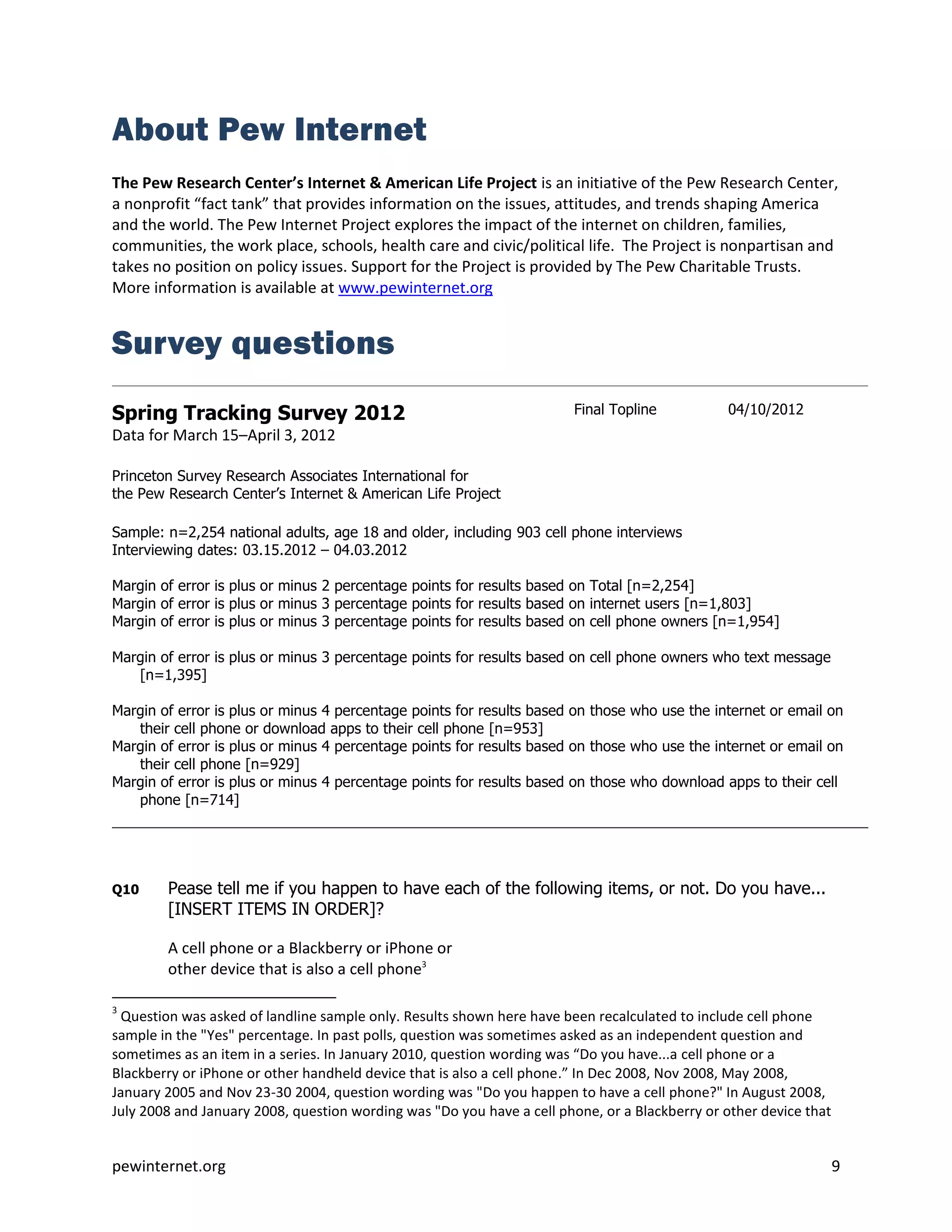 About Pew Internet
The Pew Research Center’s Internet & American Life Project is an initiative of the Pew Research Center,
a nonprofit “fact tank” that provides information on the issues, attitudes, and trends shaping America
and the world. The Pew Internet Project explores the impact of the internet on children, families,
communities, the work place, schools, health care and civic/political life. The Project is nonpartisan and
takes no position on policy issues. Support for the Project is provided by The Pew Charitable Trusts.
More information is available at www.pewinternet.org


Survey questions
Spring Tracking Survey 2012                                            Final Topline           04/10/2012
Data for March 15–April 3, 2012

Princeton Survey Research Associates International for
the Pew Research Center’s Internet & American Life Project

Sample: n=2,254 national adults, age 18 and older, including 903 cell phone interviews
Interviewing dates: 03.15.2012 – 04.03.2012

Margin of error is plus or minus 2 percentage points for results based on Total [n=2,254]
Margin of error is plus or minus 3 percentage points for results based on internet users [n=1,803]
Margin of error is plus or minus 3 percentage points for results based on cell phone owners [n=1,954]

Margin of error is plus or minus 3 percentage points for results based on cell phone owners who text message
   [n=1,395]

Margin of error is plus or minus 4 percentage points for results based on those who use the internet or email on
   their cell phone or download apps to their cell phone [n=953]
Margin of error is plus or minus 4 percentage points for results based on those who use the internet or email on
   their cell phone [n=929]
Margin of error is plus or minus 4 percentage points for results based on those who download apps to their cell
   phone [n=714]




Q10     Pease tell me if you happen to have each of the following items, or not. Do you have...
        [INSERT ITEMS IN ORDER]?

        A cell phone or a Blackberry or iPhone or
        other device that is also a cell phone3

3
  Question was asked of landline sample only. Results shown here have been recalculated to include cell phone
sample in the "Yes" percentage. In past polls, question was sometimes asked as an independent question and
sometimes as an item in a series. In January 2010, question wording was “Do you have...a cell phone or a
Blackberry or iPhone or other handheld device that is also a cell phone.” In Dec 2008, Nov 2008, May 2008,
January 2005 and Nov 23-30 2004, question wording was "Do you happen to have a cell phone?" In August 2008,
July 2008 and January 2008, question wording was "Do you have a cell phone, or a Blackberry or other device that


pewinternet.org                                                                                                    9
 