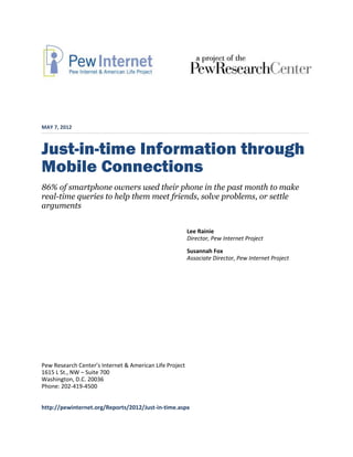 MAY 7, 2012



Just-in-time Information through
Mobile Connections
86% of smartphone owners used their phone in the past month to make
real-time queries to help them meet friends, solve problems, or settle
arguments


                                                         Lee Rainie
                                                         Director, Pew Internet Project
                                                         Susannah Fox
                                                         Associate Director, Pew Internet Project




Pew Research Center’s Internet & American Life Project
1615 L St., NW – Suite 700
Washington, D.C. 20036
Phone: 202-419-4500


http://pewinternet.org/Reports/2012/Just-in-time.aspx
 