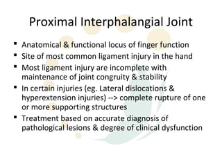 Proximal Interphalangial Joint
 Anatomical & functional locus of finger function
 Site of most common ligament injury in the hand
 Most ligament injury are incomplete with
  maintenance of joint congruity & stability
 In certain injuries (eg. Lateral dislocations &
  hyperextension injuries) --> complete rupture of one
  or more supporting structures
 Treatment based on accurate diagnosis of
  pathological lesions & degree of clinical dysfunction
 