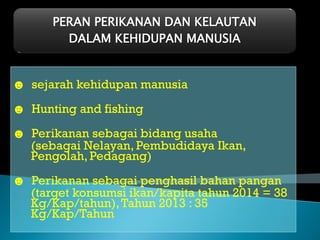 PERAN PERIKANAN DAN KELAUTAN
DALAM KEHIDUPAN MANUSIA
☻ sejarah kehidupan manusia
☻ Hunting and fishing
☻ Perikanan sebagai bidang usaha
(sebagai Nelayan, Pembudidaya Ikan,
Pengolah, Pedagang)
☻ Perikanan sebagai penghasil bahan pangan
(target konsumsi ikan/kapita tahun 2014 = 38
Kg/Kap/tahun),Tahun 2013 : 35
Kg/Kap/Tahun
 