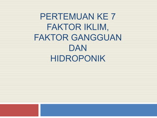 PERTEMUAN KE 7
FAKTOR IKLIM,
FAKTOR GANGGUAN
DAN
HIDROPONIK
 