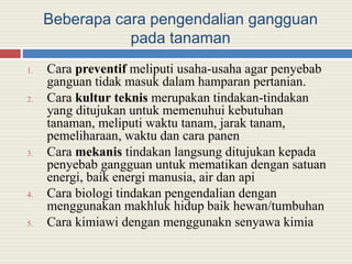 Beberapa cara pengendalian gangguan
pada tanaman
1. Cara preventif meliputi usaha-usaha agar penyebab
ganguan tidak masuk dalam hamparan pertanian.
2. Cara kultur teknis merupakan tindakan-tindakan
yang ditujukan untuk memenuhui kebutuhan
tanaman, meliputi waktu tanam, jarak tanam,
pemeliharaan, waktu dan cara panen
3. Cara mekanis tindakan langsung ditujukan kepada
penyebab gangguan untuk mematikan dengan satuan
energi, baik energi manusia, air dan api
4. Cara biologi tindakan pengendalian dengan
menggunakan makhluk hidup baik hewan/tumbuhan
5. Cara kimiawi dengan menggunakn senyawa kimia
 