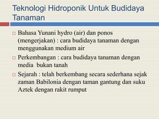 Teknologi Hidroponik Untuk Budidaya
Tanaman
 Bahasa Yunani hydro (air) dan ponos
(mengerjakan) : cara budidaya tanaman dengan
menggunakan medium air
 Perkembangan : cara budidaya tanaman dengan
media bukan tanah
 Sejarah : telah berkembang secara sederhana sejak
zaman Babilonia dengan taman gantung dan suku
Aztek dengan rakit rumput
 