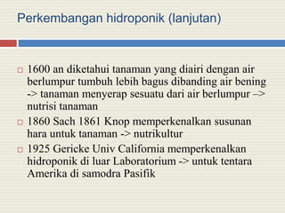 Perkembangan hidroponik (lanjutan)
 1600 an diketahui tanaman yang diairi dengan air
berlumpur tumbuh lebih bagus dibanding air bening
-> tanaman menyerap sesuatu dari air berlumpur –>
nutrisi tanaman
 1860 Sach 1861 Knop memperkenalkan susunan
hara untuk tanaman -> nutrikultur
 1925 Gericke Univ California memperkenalkan
hidroponik di luar Laboratorium -> untuk tentara
Amerika di samodra Pasifik
 
